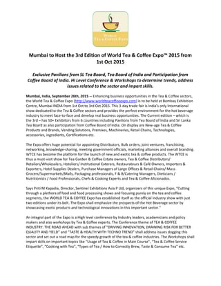 Mumbai to Host the 3rd Edition of World Tea & Coffee Expo™ 2015 from
1st Oct 2015
Exclusive Pavilions from SL Tea Board, Tea Board of India and Participation from
Coffee Board of India. Hi Level Conference & Workshops to determine trends, address
issues related to the sector and impart skills.
Mumbai, India, September 26th, 2015 -- Enhancing business opportunities in the Tea & Coffee sectors,
the World Tea & Coffee Expo (http://www.worldteacoffeeexpo.com) is to be held at Bombay Exhibition
Centre, Mumbai INDIA from 1st Oct to 3rd Oct 2015. This 3-day trade fair is India’s only International
show dedicated to the Tea & Coffee sectors and provides the perfect environment for the hot beverage
industry to meet face-to-face and develop real business opportunities. The Current edition – which is
the 3rd – has 50+ Exhibitors from 6 countries including Pavilions from Tea Board of India and Sri Lanka
Tea Board as also participation from Coffee Board of India. On display are New-age Tea & Coffee
Products and Brands, Vending Solutions, Premixes, Machineries, Retail Chains, Technologies,
accessories, ingredients, Certifications etc.
The Expo offers huge potential for appointing Distributors, Bulk orders, joint ventures, franchising,
networking, knowledge-sharing, meeting government officials, marketing alliances and overall branding.
WTCE has become the platform for the launch of new and exotic tea & coffee products. The WTCE is
thus a must-visit show for Tea Garden & Coffee Estate owners, Tea & Coffee Distributors/
Retailers/Wholesalers, Hoteliers/ Institutional Caterers, Restaurateurs & Café Owners, Importers &
Exporters, Hotel Supplies Dealers, Purchase Managers of Large Offices & Retail Chains/ Mass
Grocers/Supermarkets/Malls, Packaging professionals, F & B/Catering Managers, Dieticians /
Nutritionists / Food Professionals, Chefs & Cooking Experts and Tea & Coffee Aficionados.
Says Priti M Kapadia, Director, Sentinel Exhibitions Asia P Ltd, organizers of this unique Expo, “Cutting
through a plethora of food and food processing shows and focusing purely on the tea and coffee
segments, the WORLD TEA & COFFEE Expo has established itself as the official Industry show with just
two editions under its belt. The Expo shall emphasize the prospects of the Hot Beverage sector by
showcasing exotic products and technological innovations in this important sector.”
An integral part of the Expo is a High level conference by Industry leaders, academicians and policy
makers and also workshops by Tea & Coffee experts. The Conference theme of TEA & COFFEE
INDUSTRY: THE ROAD AHEAD with sub themes of “DRIVING INNOVATION, DRAINING RISK FOR BETTER
QUALITY AND YIELD” and “TASTE & HEALTH WITH TECHNO TREND” shall address issues dogging this
sector and set out a road map for the speedy growth of the tea & coffee industries. The Workshops shall
impart skills on important topics like “Usage of Tea & Coffee in Main Course”, “Tea & Coffee Service
Etiquette”, “Cooking with Tea”, “Types of Tea / How to Correctly Brew, Taste & Consume Tea” etc.
 