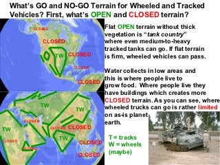 What’s GO and NO-GO Terrain for Wheeled and Tracked
  Vehicles? First, what’s OPEN and CLOSED terrain?
             CLOSED                         Flat OPEN terrain without thick
                                            vegetation is “tank country”
                  CLOSED                    where even medium-to-heavy
                                            tracked tanks can go. If flat terrain
                        TW CLOSED           is firm, wheeled vehicles can pass.
                                 CLOSED
                                         Water collects in low areas and
                                         this is where people live to
                                  CLOSED
                                         grow food. Where people live they
                                         have buildings which creates more
                                         CLOSED terrain. As you can see, where
                  TW                     wheeled trucks can go is rather limited
                                 TW
                                         on as-is planet
         CLOSED
                                         earth.
TW                     CLOSED   CLOSED

                          TW                 T = tracks
CLOSED                             CLOSED    W = wheels
         CLOSED
                                             (maybe)
                                  CLOSED
 