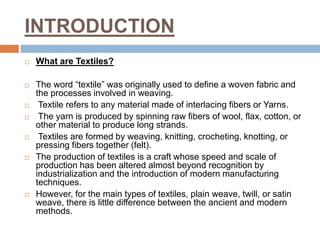 INTRODUCTION
 What are Textiles?
 The word “textile” was originally used to define a woven fabric and
the processes involved in weaving.
 Textile refers to any material made of interlacing fibers or Yarns.
 The yarn is produced by spinning raw fibers of wool, flax, cotton, or
other material to produce long strands.
 Textiles are formed by weaving, knitting, crocheting, knotting, or
pressing fibers together (felt).
 The production of textiles is a craft whose speed and scale of
production has been altered almost beyond recognition by
industrialization and the introduction of modern manufacturing
techniques.
 However, for the main types of textiles, plain weave, twill, or satin
weave, there is little difference between the ancient and modern
methods.
 