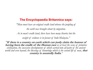 The Encyclopaedia Britannica says: &quot;Man must have an original cradle land whence the peopling of  the earth was brought about by migration.   As to man’s cradle land, there have been many theories but the  weight of evidence is in favour of Indo-Malaysia.” &quot;If there is a country on earth which can justly claim the honour of having been the cradle of the Human race or at least the scene of primitive civilization, the successive developments of which carried into all parts of the ancient world and even beyond, the blessings of knowledge which is the second life of man, that country is assuredly India.“ 