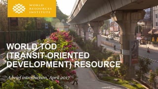WORLD TOD
(TRANSIT-ORIENTED
DEVELOPMENT) RESOURCE
A brief introduction, April 2017
 