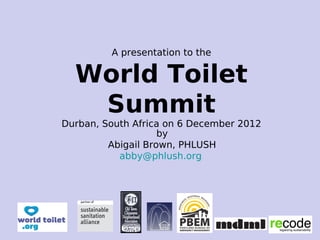 A presentation to the
World Toilet
Summit
Durban, South Africa on 6 December 2012
by
Abigail Brown, PHLUSH
abby@phlush.org
 