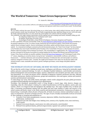 The World of Tomorrow: “Smart Green Superpower” Pilots
Dr. Azamat Sh. Abdoullaev
Vision, Innovation and Technology shape the World to come
“Unresponsive, unaccountable, inefficient, and ineffective bureaucracies seem impossible to change with the current tools in place,
requiring a new approach, called citizen-centered reform model”. The World Bank
RESUME
We are finally realizing that many life-critical things are at critical points when radical political decisions must be made and
crucial economic actions must be performed. We are finally recognizing that many significant things are never will be the same.
We finally understand that there is no close end for the current global crisis without creatively disruptive changes.
The worldwide crisis might continue concurrently with the regional wars and sweeping social unrest, ultimately ending up with:
I. the Ubiquitous Global Chaos (of a “multipolar world” style)
II. the Military World State (of an IGIL style)
III. the Intelligent World Order, a Smart World of Intelligence, Innovation, Integration and Prosperity
To show a possibility of the best of all possible worlds, the Smart Superpower Global Initiative has been launched considering as
the potential superpowers of the 21st century Europe (intellectual and socio-political capital), China (human and economic
capital), Russia (ecological capital), America (technological and military capital) and India (human resources and cultural
capital). As a transnational intelligent community pilot and demonstration project, the “Smart Green Europe” has been proposed
to the President-elect Jean-Claude JUNCKER and the President of the Central Bank of Europe as a Pan-European Investment
Platform under the European Fund of Strategic Investments. (The correspondence is supplemented). The “Smart Green Russia”
has been welcomed by the Russian Government for seeking funding from the National Well-Being Fund and Pension Fund.
Europe, China, Russia and India are possible candidates for growing Smart Green Superpower and Technological Leader of the
21st
century, depending on several key factors, having the least “unresponsive, unaccountable, inefficient, and ineffective
bureaucracies…”, real direct democracy and socio-political dominance of intellectual elites and smart people over political,
technical, managerial or business elites. Currently, this might be the European Union where new top decision makers look
inclined towards a smart, sustainable and inclusive growth, intelligent governance, social changes and global industrial
leadership.
THE WORLD’S STATE OF AFFAIRS, OR WHY WE NEED AN INTELLIGENT ORDER
We see that the world at large is lacking any good sense, intelligence and efficiency, being led by intolerably stupid
politics and poor commercial ideology. As such, it is abundant of global imbalances, social disorder and exclusion,
political disintegration and environmental neglect, injustice, dishonesties and corruption and many other social evils
and immoralities. As a result, the present world is abundant of dangerous situations and threats and risks, affecting
individuals and persons, families and businesses, groups and communities, cities and regions, nations and countries,
societies and international communities.
To make things ever worse, that wildly chaotic and highly volatile world is plagued by the poor global government,
corrupted national leadership and incompetent local administration.
Nowadays, that disordered, uncontrolled world is living through a crucial stage, when decisive changes are
impending, when the whole planet is looking for a radical transformation in all the key spheres, sectors, parts and
systems, which is no longer be kept and managed in the standard ways. The scope of global crisis, its threats and
risks, is becoming overwhelming running from the global and local stock markets to safety and security to the
school systems and family values, to the whole countries and international communities. Going across all aspects of
human being, it continually infects all parts of human life, all kinds of economic schemes and political systems, all
types of communities, all sectors of human activities. The signs of such a broadly unsustainable world are all around
us, their markings as sweeping and multifarious as:
1. Economic Crisis (mass unemployment, recession, depression, bubbles, boom/bust patterns, economic
globalization, world poverty)
2. Financial Crisis (the state budget crises, banking crisis, currency crisis, liquidity crises, mass insolvency,
credit crunch)
3. Societal Crisis (social disunity, social unrest, low safety and security, social disorder)
4. Political Crisis (political disunity, political misgovernment, regional wars, political corruption)
1 Intelligent World Azamat Abdoullaev All Rights Reserved April 2015
 