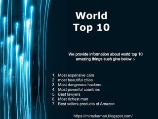 Page 1
World
Top 10
1. Most expensive cars
2. most beautiful cities
3. Most dangerous hackers
4. Most powerful countries
5. Best lawyers
6. Most richest man
7. Best sellers products of Amazon
https://mirockaman.blogspot.com/
 
