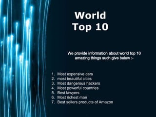 Page 1
World
Top 10
1. Most expensive cars
2. most beautiful cities
3. Most dangerous hackers
4. Most powerful countries
5. Best lawyers
6. Most richest man
7. Best sellers products of Amazon
 
