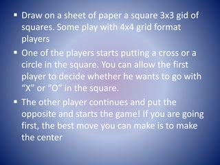  Draw on a sheet of paper a square 3x3 gid of
squares. Some play with 4x4 grid format
players
 One of the players starts...