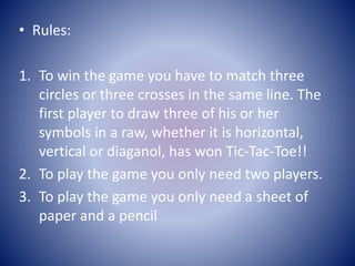 • Rules:
1. To win the game you have to match three
circles or three crosses in the same line. The
first player to draw three of his or her
symbols in a raw, whether it is horizontal,
vertical or diaganol, has won Tic-Tac-Toe!!
2. To play the game you only need two players.
3. To play the game you only need a sheet of
paper and a pencil
 