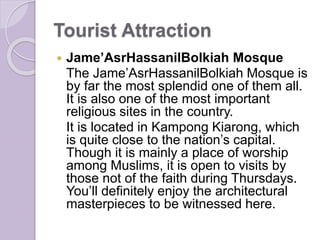 Tourist Attraction
 Jame’AsrHassanilBolkiah Mosque
The Jame’AsrHassanilBolkiah Mosque is
by far the most splendid one of them all.
It is also one of the most important
religious sites in the country.
It is located in Kampong Kiarong, which
is quite close to the nation’s capital.
Though it is mainly a place of worship
among Muslims, it is open to visits by
those not of the faith during Thursdays.
You’ll definitely enjoy the architectural
masterpieces to be witnessed here.
 