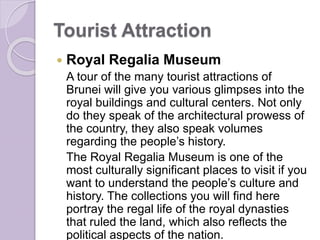 Tourist Attraction
 Royal Regalia Museum
A tour of the many tourist attractions of
Brunei will give you various glimpses into the
royal buildings and cultural centers. Not only
do they speak of the architectural prowess of
the country, they also speak volumes
regarding the people’s history.
The Royal Regalia Museum is one of the
most culturally significant places to visit if you
want to understand the people’s culture and
history. The collections you will find here
portray the regal life of the royal dynasties
that ruled the land, which also reflects the
political aspects of the nation.
 