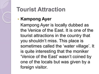 Tourist Attraction
 Kampong Ayer
Kampong Ayer is locally dubbed as
the Venice of the East. It is one of the
tourist attractions in the country that
you shouldn’t miss. This place is
sometimes called the ‘water village’. It
is quite interesting that the moniker
‘Venice of the East’ wasn’t coined by
one of the locals but was given by a
foreign visitor.
 