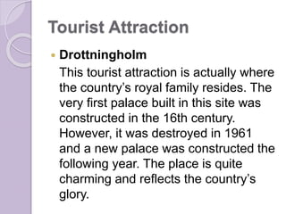Tourist Attraction
 Drottningholm
This tourist attraction is actually where
the country’s royal family resides. The
very first palace built in this site was
constructed in the 16th century.
However, it was destroyed in 1961
and a new palace was constructed the
following year. The place is quite
charming and reflects the country’s
glory.
 