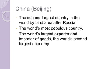 China (Beijing)
• The second-largest country in the
world by land area after Russia.
• The world’s most populous country.
• The world’s largest exporter and
importer of goods, the world’s second-
largest economy.
 