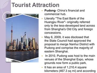 Tourist Attraction
 Pudong- China’s financial and
commercial hub.
 Literally "The East Bank of the
Huangpu River"- originally referred
only to the less-developed land across
from Shanghai's Old City and foreign
concessions.
 May 6, 2009, it was disclosed that
the State Council had approved the
proposal to merge Nanhui District with
Pudong and comprise the majority of
eastern Shanghai.
 In 2010, Pudong was host to the main
venues of the Shanghai Expo, whose
grounds now form a public park.
 It has an area of 1,210.4 square
kilometers (467.3 sq mi) and according
 