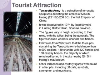 Tourist Attraction
 Terracotta Army- is a collection of terracotta
sculptures depicting the armies of Qin Shi
Huang (221 BC-206 BC), the first Emperor of
China.
 It was discovered in 1974 by local farmers
in Lintong District,Xi'an, Shaanxi province.
 The figures vary in height according to their
roles, with the tallest being the generals. The
figures include warriors, chariots and horses.
 Estimates from 2007 were that the three pits
containing the Terracotta Army held more than
8,000 soldiers, 130 chariots with 520 horses and
150 cavalry horses, the majority of which
remained buried in the pits nearby Qin Shi
Huang's mausoleum.
 Other terracotta non-military figures were found
in other pits, including officials, acrobats,
strongmen and musicians.
 