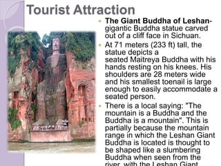 Tourist Attraction
 The Giant Buddha of Leshan-
gigantic Buddha statue carved
out of a cliff face in Sichuan.
 At 71 meters (233 ft) tall, the
statue depicts a
seated Maitreya Buddha with his
hands resting on his knees. His
shoulders are 28 meters wide
and his smallest toenail is large
enough to easily accommodate a
seated person.
 There is a local saying: "The
mountain is a Buddha and the
Buddha is a mountain". This is
partially because the mountain
range in which the Leshan Giant
Buddha is located is thought to
be shaped like a slumbering
Buddha when seen from the
 