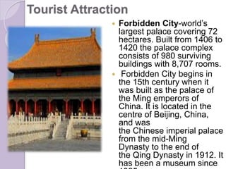 Tourist Attraction
 Forbidden City-world’s
largest palace covering 72
hectares. Built from 1406 to
1420 the palace complex
consists of 980 surviving
buildings with 8,707 rooms.
 Forbidden City begins in
the 15th century when it
was built as the palace of
the Ming emperors of
China. It is located in the
centre of Beijing, China,
and was
the Chinese imperial palace
from the mid-Ming
Dynasty to the end of
the Qing Dynasty in 1912. It
has been a museum since
 