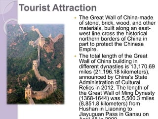 Tourist Attraction
 The Great Wall of China-made
of stone, brick, wood, and other
materials, built along an east-
west line cross the historical
northern borders of China in
part to protect the Chinese
Empire.
 The total length of the Great
Wall of China building in
different dynasties is 13,170.69
miles (21,196.18 kilometers),
announced by China's State
Administration of Cultural
Relics in 2012. The length of
the Great Wall of Ming Dynasty
(1368-1644) was 5,500.3 miles
(8,851.8 kilometers) from
Hushan in Liaoning to
Jiayuguan Pass in Gansu on
 