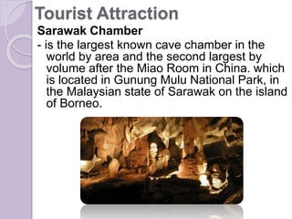 Tourist Attraction
Sarawak Chamber
- is the largest known cave chamber in the
world by area and the second largest by
volume after the Miao Room in China. which
is located in Gunung Mulu National Park, in
the Malaysian state of Sarawak on the island
of Borneo.
 