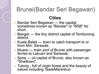 Brunei(Bandar Seri Begawan)
Cities
 Bandar Seri Begawan — the capital,
sometimes known as "Bandar" or "BSB" for
short.
 Bangar — the tiny district capital of Temburong
district.
 Kuala Belait — town to catch transport to or
from Miri, Sarawak.
 Muara — main port of Brunei with passenger
ferries to Labuan and Sarawak.
 Seria — oil capital of Brunei, also known as
"Shelltown".
 Tutong - full of virgin forest and the beauty of
nature including TasekMarimbun
 