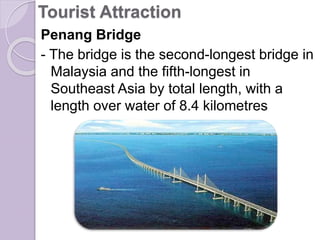 Tourist Attraction
Penang Bridge
- The bridge is the second-longest bridge in
Malaysia and the fifth-longest in
Southeast Asia by total length, with a
length over water of 8.4 kilometres
 