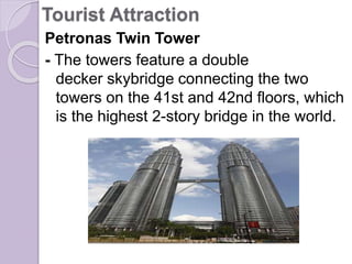Tourist Attraction
Petronas Twin Tower
- The towers feature a double
decker skybridge connecting the two
towers on the 41st and 42nd floors, which
is the highest 2-story bridge in the world.
 