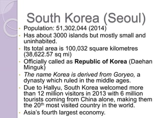 South Korea (Seoul)
• Population: 51,302,044 (2014)
• Has about 3000 islands but mostly small and
uninhabited.
• Its total area is 100,032 square kilometres
(38,622.57 sq mi)
• Officially called as Republic of Korea (Daehan
Minguk)
• The name Korea is derived from Goryeo, a
dynasty which ruled in the middle ages.
• Due to Hallyu, South Korea welcomed more
than 12 million visitors in 2013 with 6 million
tourists coming from China alone, making them
the 20th most visited country in the world.
• Asia’s fourth largest economy.
 