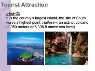 Jeju-do
It is the country’s largest Island, the site of South
korea’s highest point: Hallasan, an extinct volcano
(1,950 meters or 6,398 ft above sea level)
Tourist Attraction
 