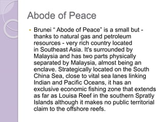 Abode of Peace
 Brunei “ Abode of Peace” is a small but -
thanks to natural gas and petroleum
resources - very rich country located
in Southeast Asia. It's surrounded by
Malaysia and has two parts physically
separated by Malaysia, almost being an
enclave. Strategically located on the South
China Sea, close to vital sea lanes linking
Indian and Pacific Oceans, it has an
exclusive economic fishing zone that extends
as far as Louisa Reef in the southern Spratly
Islands although it makes no public territorial
claim to the offshore reefs.
 