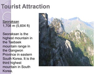 Seoraksan
1,708 m (5,604 ft)
Seoraksan is the
highest mountain in
the Taebaek
mountain range in
the Gangwon
Province in eastern
South Korea. It is the
third highest
mountain in South
Korea.
Tourist Attraction
 