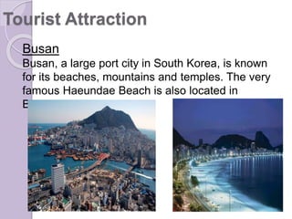 Busan
Busan, a large port city in South Korea, is known
for its beaches, mountains and temples. The very
famous Haeundae Beach is also located in
Busan.
Tourist Attraction
 