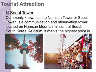 N Seoul Tower
Commonly known as the Namsan Tower or Seoul
Tower, is a communication and observation tower
located on Namsan Mountain in central Seoul,
South Korea. At 236m, it marks the highest point in
Seoul.
Tourist Attraction
 