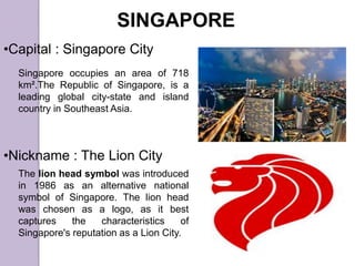 SINGAPORE
•Capital : Singapore City
•Nickname : The Lion City
Singapore occupies an area of 718
km².The Republic of Singapore, is a
leading global city-state and island
country in Southeast Asia.
The lion head symbol was introduced
in 1986 as an alternative national
symbol of Singapore. The lion head
was chosen as a logo, as it best
captures the characteristics of
Singapore's reputation as a Lion City.
 