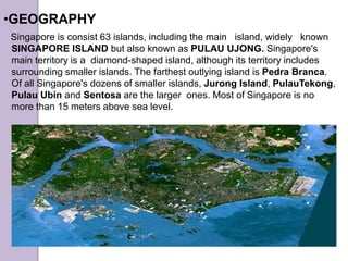 Singapore is consist 63 islands, including the main island, widely known
SINGAPORE ISLAND but also known as PULAU UJONG. Singapore's
main territory is a diamond-shaped island, although its territory includes
surrounding smaller islands. The farthest outlying island is Pedra Branca.
Of all Singapore's dozens of smaller islands, Jurong Island, PulauTekong,
Pulau Ubin and Sentosa are the larger ones. Most of Singapore is no
more than 15 meters above sea level.
•GEOGRAPHY
 