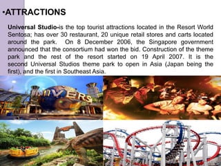 •ATTRACTIONS
Universal Studio-is the top tourist attractions located in the Resort World
Sentosa; has over 30 restaurant, 20 unique retail stores and carts located
around the park. On 8 December 2006, the Singapore government
announced that the consortium had won the bid. Construction of the theme
park and the rest of the resort started on 19 April 2007. It is the
second Universal Studios theme park to open in Asia (Japan being the
first), and the first in Southeast Asia.
 