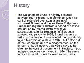 History
 The Sultanate of Brunei's heyday occurred
between the 15th and 17th centuries, when its
control extended over coastal areas of
northwest Borneo and the southern Philippines.
Brunei subsequently entered a period of decline
brought on by internal strife over royal
succession, colonial expansion of European
powers, and piracy. In 1888, Brunei became a
British protectorate. It was offered the opportunity
to join Malaysia as a state in 1963, but opted out
of the Federation due to a disagreement on the
amount of its oil income that would have to be
given to the central government in Kuala Lumpur.
Independence was achieved in 1984. The same
family has ruled Brunei for over six centuries.
 
