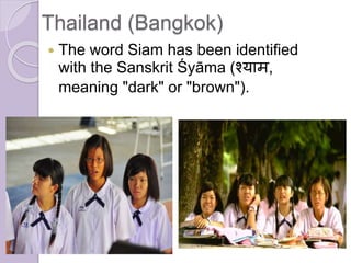 Thailand (Bangkok)
 The word Siam has been identified
with the Sanskrit Śyāma (श्याम,
meaning "dark" or "brown").
 