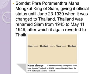  Somdet Phra Poramenthra Maha
Mongkut King of Siam, giving it official
status until June 23 1939 when it was
changed to Thailand. Thailand was
renamed Siam from 1945 to May 11
1949, after which it again reverted to
Thailand.
 