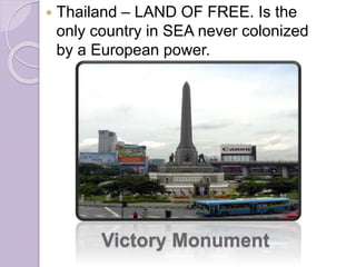  Thailand – LAND OF FREE. Is the
only country in SEA never colonized
by a European power.
Victory Monument
 