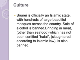 Culture
 Brunei is officially an Islamic state,
with hundreds of large beautiful
mosques across the country. Sale of
alcohol is banned.Bringing in meat,
(other than seafood) which has not
been certified "halal", (slaughtered
according to Islamic law), is also
banned.
 