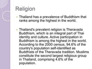 Religion
 Thailand has a prevalence of Buddhism that
ranks among the highest in the world.
 Thailand's prevalent religion is Theravada
Buddhism, which is an integral part of Thai
identity and culture. Active participation in
Buddhism is among the highest in the world.
According to the 2000 census, 94.6% of the
country's population self-identified as
Buddhists of the Theravada tradition. Muslims
constitute the second largest religious group
in Thailand, comprising 4.6% of the
population.
 