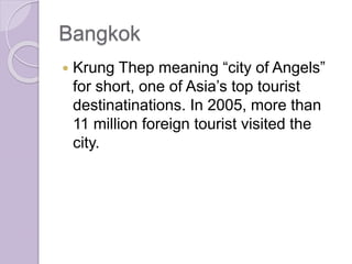 Bangkok
 Krung Thep meaning “city of Angels”
for short, one of Asia’s top tourist
destinatinations. In 2005, more than
11 million foreign tourist visited the
city.
 