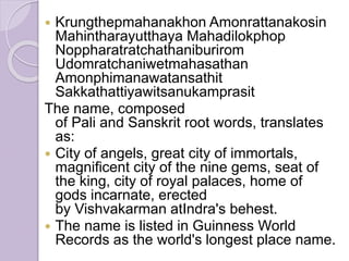  Krungthepmahanakhon Amonrattanakosin
Mahintharayutthaya Mahadilokphop
Noppharatratchathaniburirom
Udomratchaniwetmahasathan
Amonphimanawatansathit
Sakkathattiyawitsanukamprasit
The name, composed
of Pali and Sanskrit root words, translates
as:
 City of angels, great city of immortals,
magnificent city of the nine gems, seat of
the king, city of royal palaces, home of
gods incarnate, erected
by Vishvakarman atIndra's behest.
 The name is listed in Guinness World
Records as the world's longest place name.
 