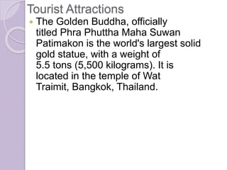 Tourist Attractions
 The Golden Buddha, officially
titled Phra Phuttha Maha Suwan
Patimakon is the world's largest solid
gold statue, with a weight of
5.5 tons (5,500 kilograms). It is
located in the temple of Wat
Traimit, Bangkok, Thailand.
 