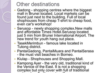 Other destinations
 Gadong - shopping centres where the biggest
mall in Brunei located. Local markets can be
found just next to the building. Full of local
shophouses from cheap T-shirt to cheap food,
even car's workshop!
 Serusop - newly shopping complex.New malls
and affordable Times Hotel.Serusop located
just 5 min from Brunei International Airport. The
new trend for youth hang out place.
 TasekMerimbun - famous lake located in
Tutong district.
 PantaiGadong, PantaiMuara and PantaiSerasa
- the must visit beaches in Borneo.
 Kiulap - Shophouses and Shopping Mall.
 Kampong Ayer - the very old, traditional kind of
the Venice of the East. It is not a shopping
complex but only cover with full of traditional
 