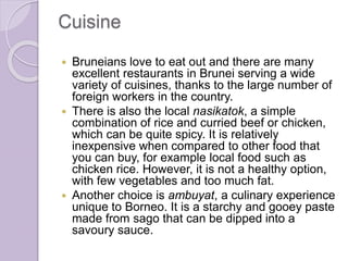 Cuisine
 Bruneians love to eat out and there are many
excellent restaurants in Brunei serving a wide
variety of cuisines, thanks to the large number of
foreign workers in the country.
 There is also the local nasikatok, a simple
combination of rice and curried beef or chicken,
which can be quite spicy. It is relatively
inexpensive when compared to other food that
you can buy, for example local food such as
chicken rice. However, it is not a healthy option,
with few vegetables and too much fat.
 Another choice is ambuyat, a culinary experience
unique to Borneo. It is a starchy and gooey paste
made from sago that can be dipped into a
savoury sauce.
 