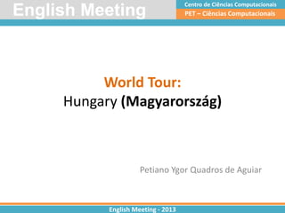 World Tour:
Hungary (Magyarország)
Petiano Ygor Quadros de Aguiar
PET – Ciências ComputacionaisEnglish Meeting
English Meeting - 2013
Centro de Ciências Computacionais
 