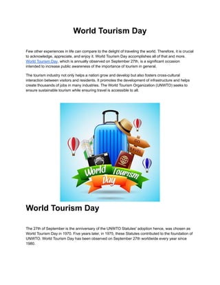 World Tourism Day
Few other experiences in life can compare to the delight of traveling the world. Therefore, it is crucial
to acknowledge, appreciate, and enjoy it. World Tourism Day accomplishes all of that and more.
World Tourism Day, which is annually observed on September 27th, is a significant occasion
intended to increase public awareness of the importance of tourism in general.
The tourism industry not only helps a nation grow and develop but also fosters cross-cultural
interaction between visitors and residents. It promotes the development of infrastructure and helps
create thousands of jobs in many industries. The World Tourism Organization (UNWTO) seeks to
ensure sustainable tourism while ensuring travel is accessible to all.
World Tourism Day
The 27th of September is the anniversary of the UNWTO Statutes' adoption hence, was chosen as
World Tourism Day in 1970. Five years later, in 1975, these Statutes contributed to the foundation of
UNWTO. World Tourism Day has been observed on September 27th worldwide every year since
1980.
 