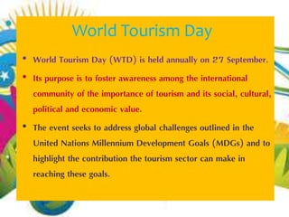 World Tourism Day 
• World Tourism Day (WTD) is held annually on 27 September. 
• Its purpose is to foster awareness among the international 
community of the importance of tourism and its social, cultural, 
political and economic value. 
• The event seeks to address global challenges outlined in the 
United Nations Millennium Development Goals (MDGs) and to 
highlight the contribution the tourism sector can make in 
reaching these goals. 
 