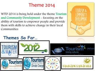 Theme 2014 
WTD 2014 is being held under the theme Tourism 
and Community Development - focusing on the 
ability of tourism to empower people and provide 
them with skills to achieve change in their local 
Communities 
Themes So Far… 
 