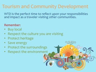 Tourism and Community Development 
WTD is the perfect time to reflect upon your responsibilities 
and impact as a traveler visiting other communities. 
Remember: 
• Buy local 
• Respect the culture you are visiting 
• Protect heritage 
• Save energy 
• Protect the surroundings 
• Respect the environment 
 